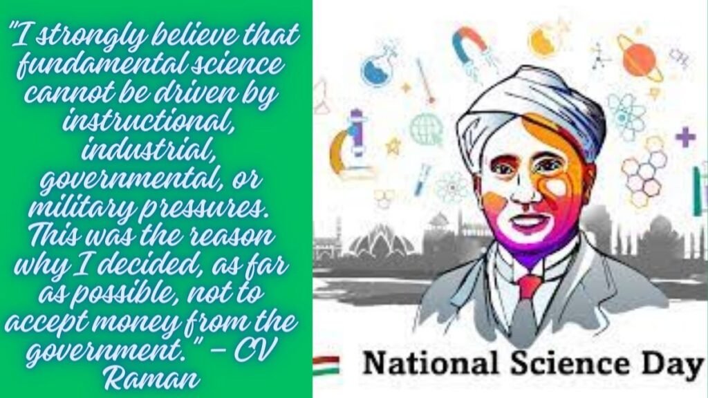 Quotes for National Science Day - "I strongly believe that fundamental science cannot be driven by instructional, industrial, governmental, or military pressures. This was the reason why I decided, as far as possible, not to accept money from the government." – CV Raman